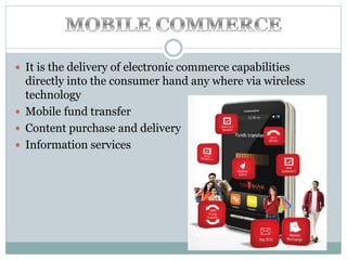  It is the delivery of electronic commerce capabilities
directly into the consumer hand any where via wireless
technology
 Mobile fund transfer
 Content purchase and delivery
 Information services
 