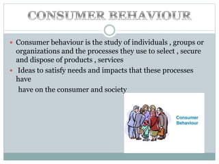  Consumer behaviour is the study of individuals , groups or
organizations and the processes they use to select , secure
and dispose of products , services
 Ideas to satisfy needs and impacts that these processes
have
have on the consumer and society
 