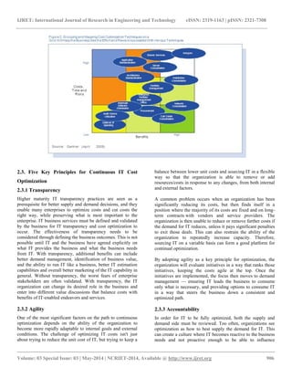 IJRET: International Journal of Research in Engineering and Technology eISSN: 2319-1163 | pISSN: 2321-7308 
__________________________________________________________________________________________ 
Volume: 03 Special Issue: 03 | May-2014 | NCRIET-2014, Available @ http://www.ijret.org 906 
2.3. Five Key Principles for Continuous IT Cost Optimization 2.3.1 Transparency Higher maturity IT transparency practices are seen as a prerequisite for better supply and demand decisions, and they enable many enterprises to optimize costs and cut costs the right way, while preserving what is most important to the enterprise. IT business services must be defined and validated by the business for IT transparency and cost optimization to occur. The effectiveness of transparency needs to be considered through defining the business outcomes. This is not possible until IT and the business have agreed explicitly on what IT provides the business and what the business needs from IT. With transparency, additional benefits can include better demand management, identification of business value, and the ability to run IT like a business, better IT estimation capabilities and overall better marketing of the IT capability in general. Without transparency, the worst fears of enterprise stakeholders are often validated. With transparency, the IT organization can change its desired role in the business and enter into different value discussions that balance costs with benefits of IT-enabled endeavors and services. 2.3.2 Agility One of the most significant factors on the path to continuous optimization depends on the ability of the organization to become more rapidly adaptable to internal goals and external conditions. The challenge of optimizing IT costs isn't just about trying to reduce the unit cost of IT, but trying to keep a balance between lower unit costs and sourcing IT in a flexible way so that the organization is able to remove or add resources/costs in response to any changes, from both internal and external factors. A common problem occurs when an organization has been significantly reducing its costs, but then finds itself in a position where the majority of its costs are fixed and on long- term contracts with vendors and service providers. The organization is then unable to reduce or remove further costs if the demand for IT reduces, unless it pays significant penalties to exit those deals. This can also restrain the ability of the organization to repeatedly increase capacity. Therefore, sourcing IT on a variable basis can form a good platform for continual optimization. By adopting agility as a key principle for optimization, the organization will evaluate initiatives in a way that ranks those initiatives, keeping the costs agile at the top. Once the initiatives are implemented, the focus then moves to demand management — ensuring IT leads the business to consume only what is necessary, and providing options to consume IT in a way that steers the business down a consistent and optimized path. 2.3.3 Accountability In order for IT to be fully optimized, both the supply and demand side must be reviewed. Too often, organizations see optimization as how to best supply the demand for IT. This can create a culture where IT becomes reactive to the business needs and not proactive enough to be able to influence  