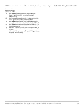 IJRET: International Journal of Research in Engineering and Technology eISSN: 2319-1163 | pISSN: 2321-7308 
__________________________________________________________________________________________ 
Volume: 03 Special Issue: 03 | May-2014 | NCRIET-2014, Available @ http://www.ijret.org 908 
REFERENCES [1] http://www.archstoneconsulting.com/services/it- strategy-opeations/white-papers/optimizing-it- technology.jsp [2] http://www.cioinsight.com/it-news-trends/continuous- it-cost-optimization-takes-center-stage.html [3] http://www.itbusinessedge.com/slideshows/five-key- principles-for-continuous-it-cost-optimization-06.html [4] http://www.cognizant.com/InsightsWhitepapers/IT_Cost_Optimization.pdf [5] http://eval.symantec.com/mktginfo/enterprise/other_resources/b- gartner_decision_framework_for_prioritizing_cost_optimization_ideas.en-us.pdf 