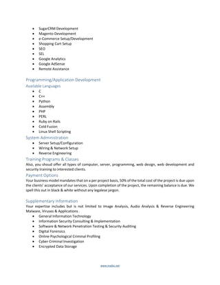 www.majkic.net
 SugarCRM Development
 Magento Development
 e-Commerce Setup/Development
 Shopping Cart Setup
 SEO
 SEL
 Google Analytics
 Google AdSense
 Remote Assistance
Programming/Application Development
Available Languages
 C
 C++
 Python
 Assembly
 PHP
 PERL
 Ruby on Rails
 Cold Fusion
 Linux Shell Scripting
System Administration
 Server Setup/Configuration
 Wiring & Network Setup
 Reverse Engineering
Training Programs & Classes
Also, you shoud offer all types of computer, server, programming, web design, web development and
security training to interested clients.
Payment Options
Your business model mandates that on a per project basis, 50% of the total cost of the project is due upon
the clients’ acceptance of our services. Upon completion of the project, the remaining balance is due. We
spell this out in black & white without any legalese jargon.
Supplementary Information
Your expertise includes but is not limited to Image Analysis, Audio Analysis & Reverse Engineering
Malware, Viruses & Applications .
 General Information Technology
 Information Security Consulting & Implementation
 Software & Network Penetration Testing & Security Auditing
 Digital Forensics
 Online Psychological Criminal Profiling
 Cyber Criminal Investigation
 Encrypted Data Storage
 