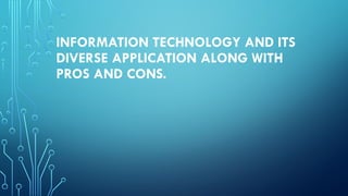 INFORMATION TECHNOLOGY AND ITS
DIVERSE APPLICATION ALONG WITH
PROS AND CONS.
 