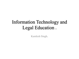 Information Technology and
Legal Education .
Kamlesh Singh.
 