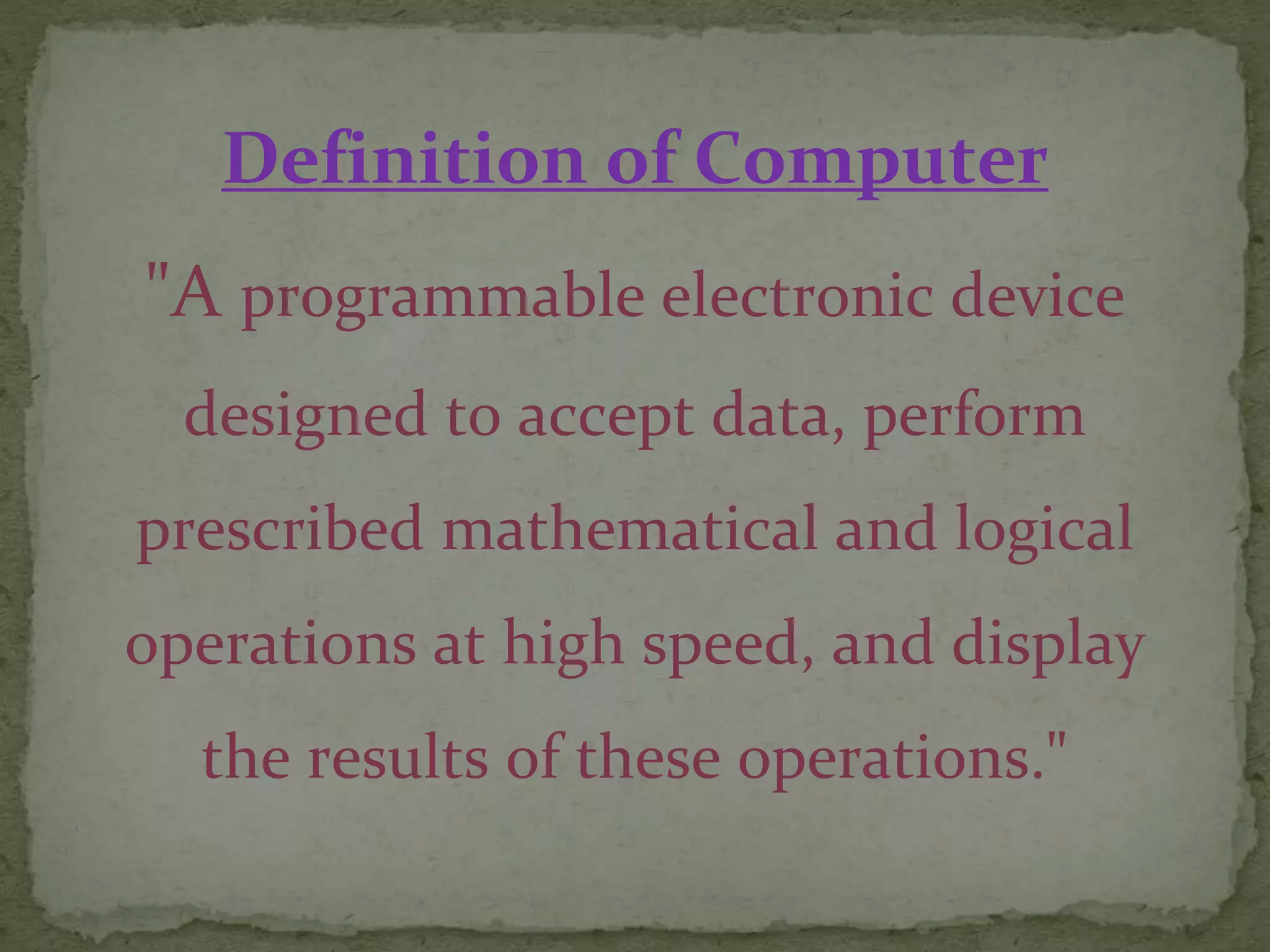 Definition of Computer
"A programmable electronic device
designed to accept data, perform
prescribed mathematical and logical
operations at high speed, and display
the results of these operations."
 
