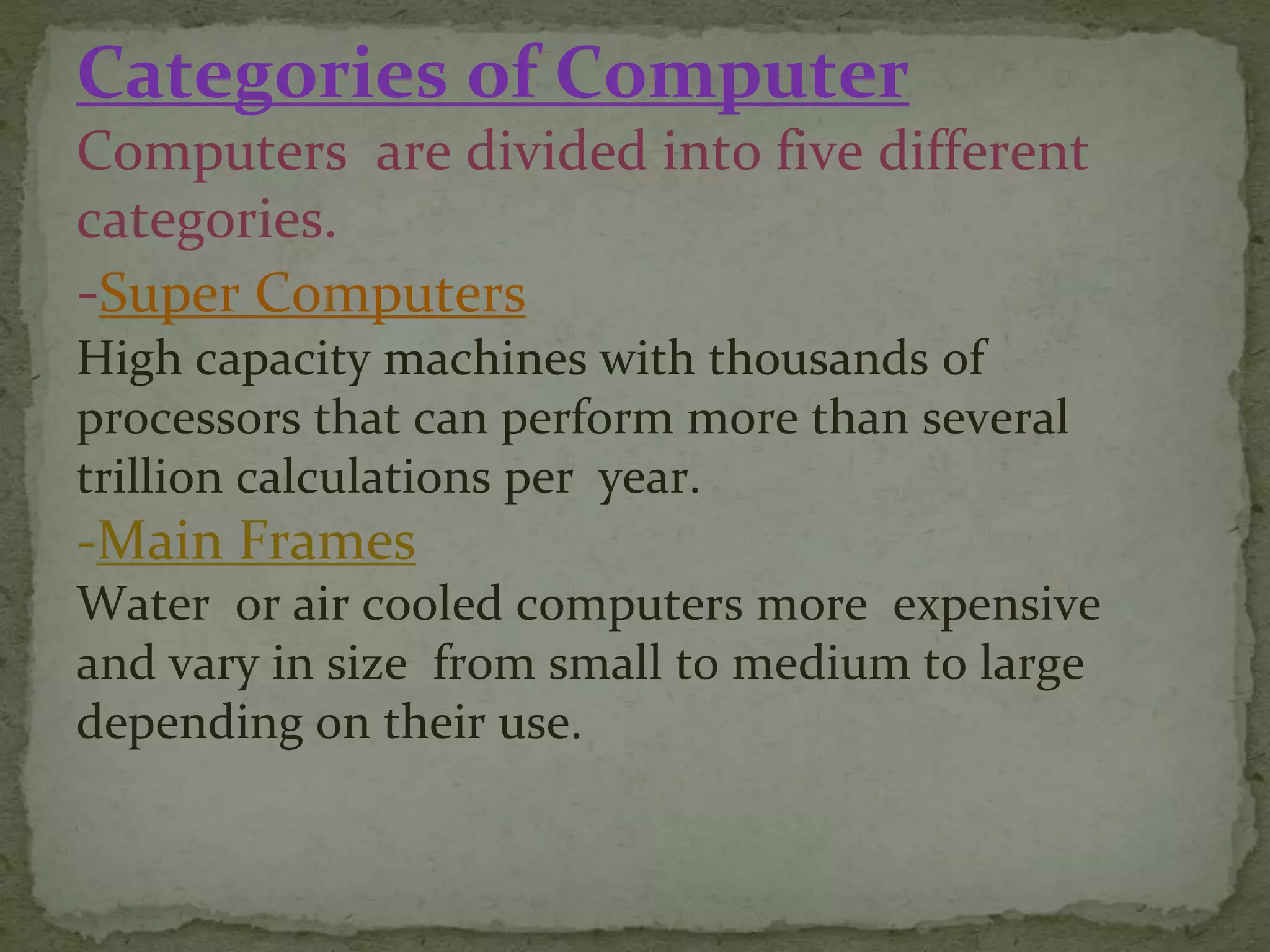Categories of Computer
Computers are divided into five different
categories.
-Super Computers
High capacity machines with thousands of
processors that can perform more than several
trillion calculations per year.
-Main Frames
Water or air cooled computers more expensive
and vary in size from small to medium to large
depending on their use.
 