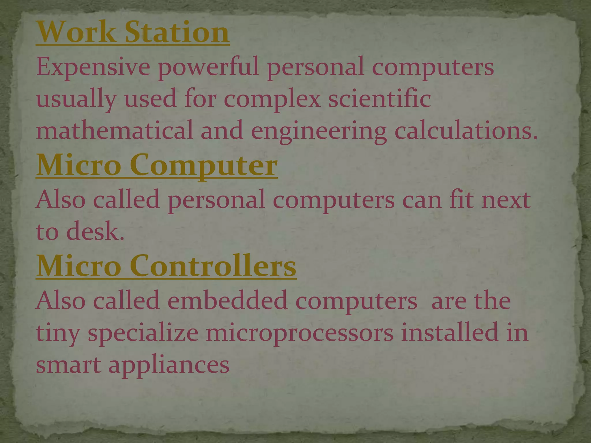 Work Station
Expensive powerful personal computers
usually used for complex scientific
mathematical and engineering calculations.
Micro Computer
Also called personal computers can fit next
to desk.
Micro Controllers
Also called embedded computers are the
tiny specialize microprocessors installed in
smart appliances
 