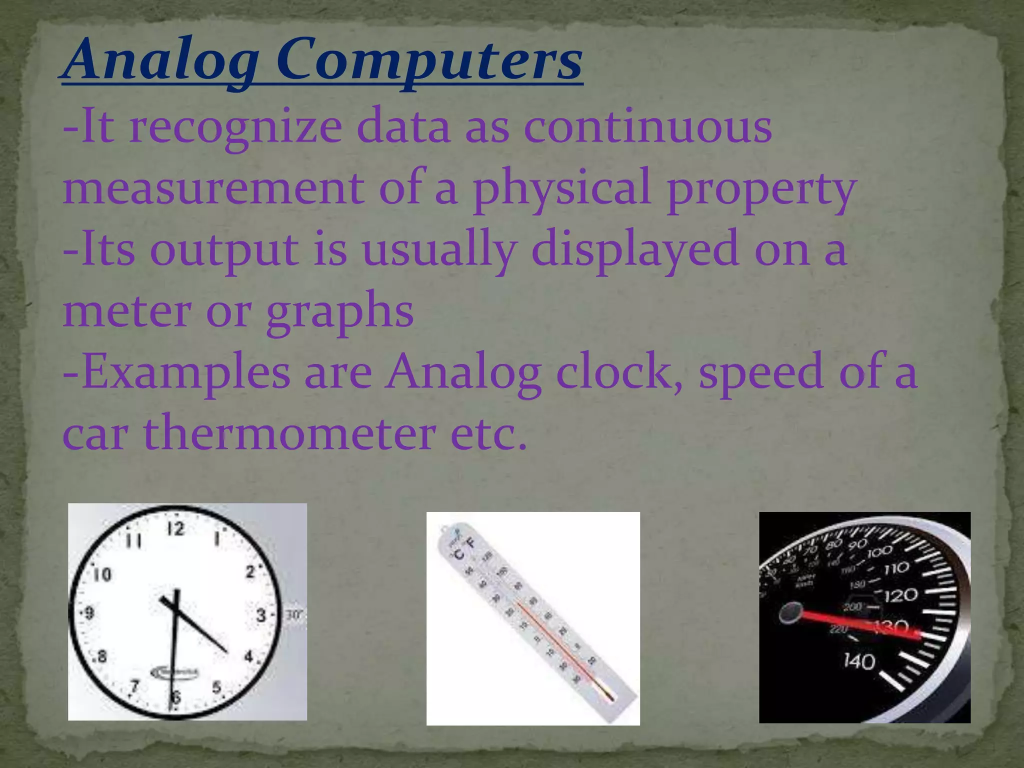 Analog Computers
-It recognize data as continuous
measurement of a physical property
-Its output is usually displayed on a
meter or graphs
-Examples are Analog clock, speed of a
car thermometer etc.
 