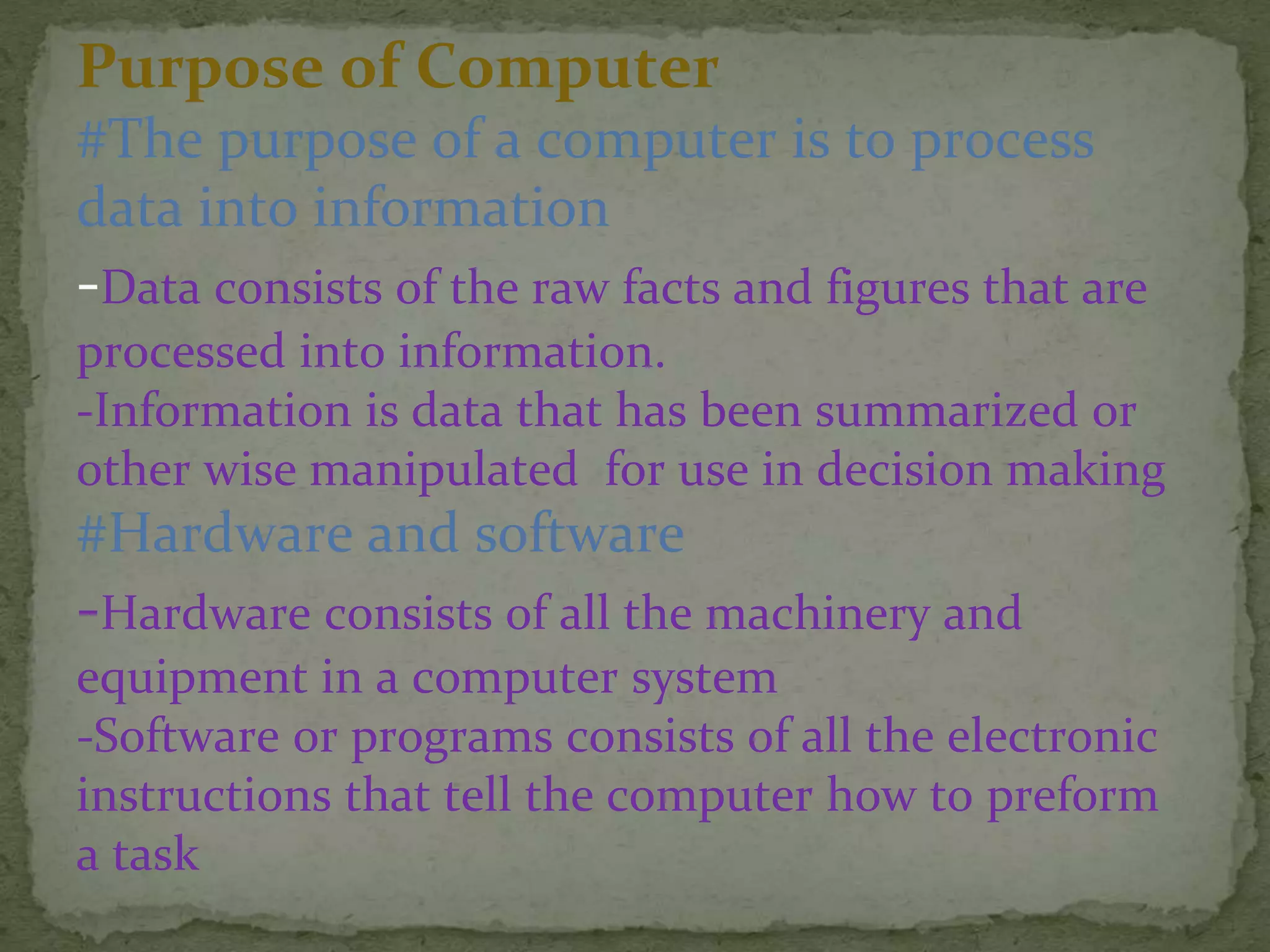 Purpose of Computer
#The purpose of a computer is to process
data into information
-Data consists of the raw facts and figures that are
processed into information.
-Information is data that has been summarized or
other wise manipulated for use in decision making
#Hardware and software
-Hardware consists of all the machinery and
equipment in a computer system
-Software or programs consists of all the electronic
instructions that tell the computer how to preform
a task
 