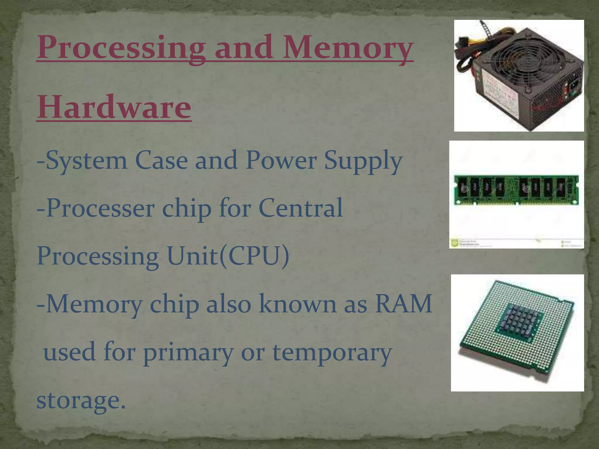 Processing and Memory
Hardware
-System Case and Power Supply
-Processer chip for Central
Processing Unit(CPU)
-Memory chip also known as RAM
used for primary or temporary
storage.
 