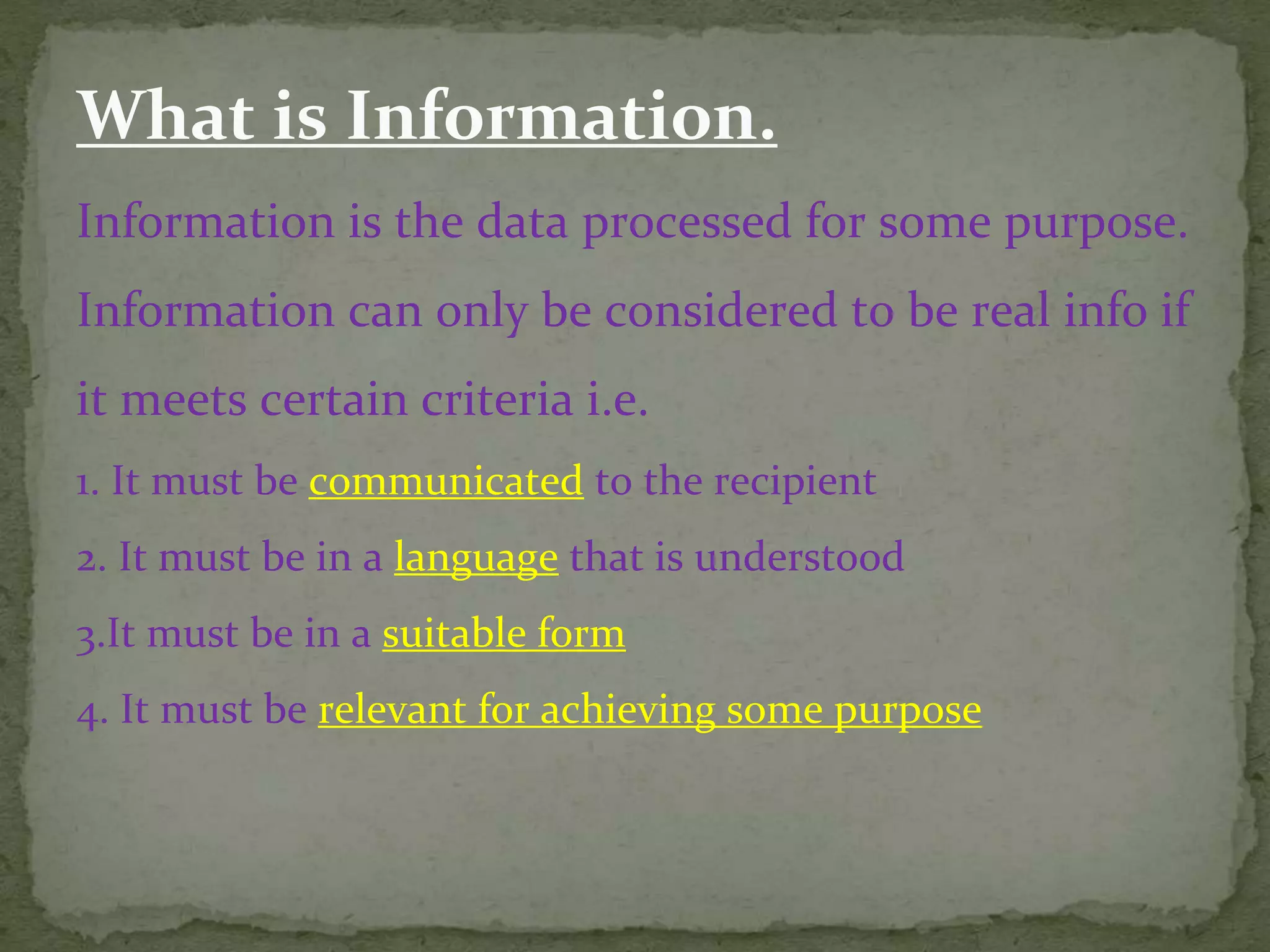 What is Information.
Information is the data processed for some purpose.
Information can only be considered to be real info if
it meets certain criteria i.e.
1. It must be communicated to the recipient
2. It must be in a language that is understood
3.It must be in a suitable form
4. It must be relevant for achieving some purpose
 