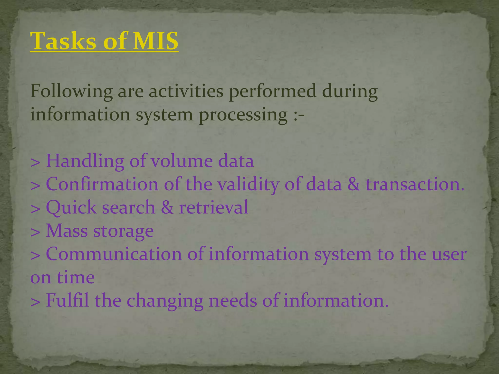 Tasks of MIS
Following are activities performed during
information system processing :-
> Handling of volume data
> Confirmation of the validity of data & transaction.
> Quick search & retrieval
> Mass storage
> Communication of information system to the user
on time
> Fulfil the changing needs of information.
 