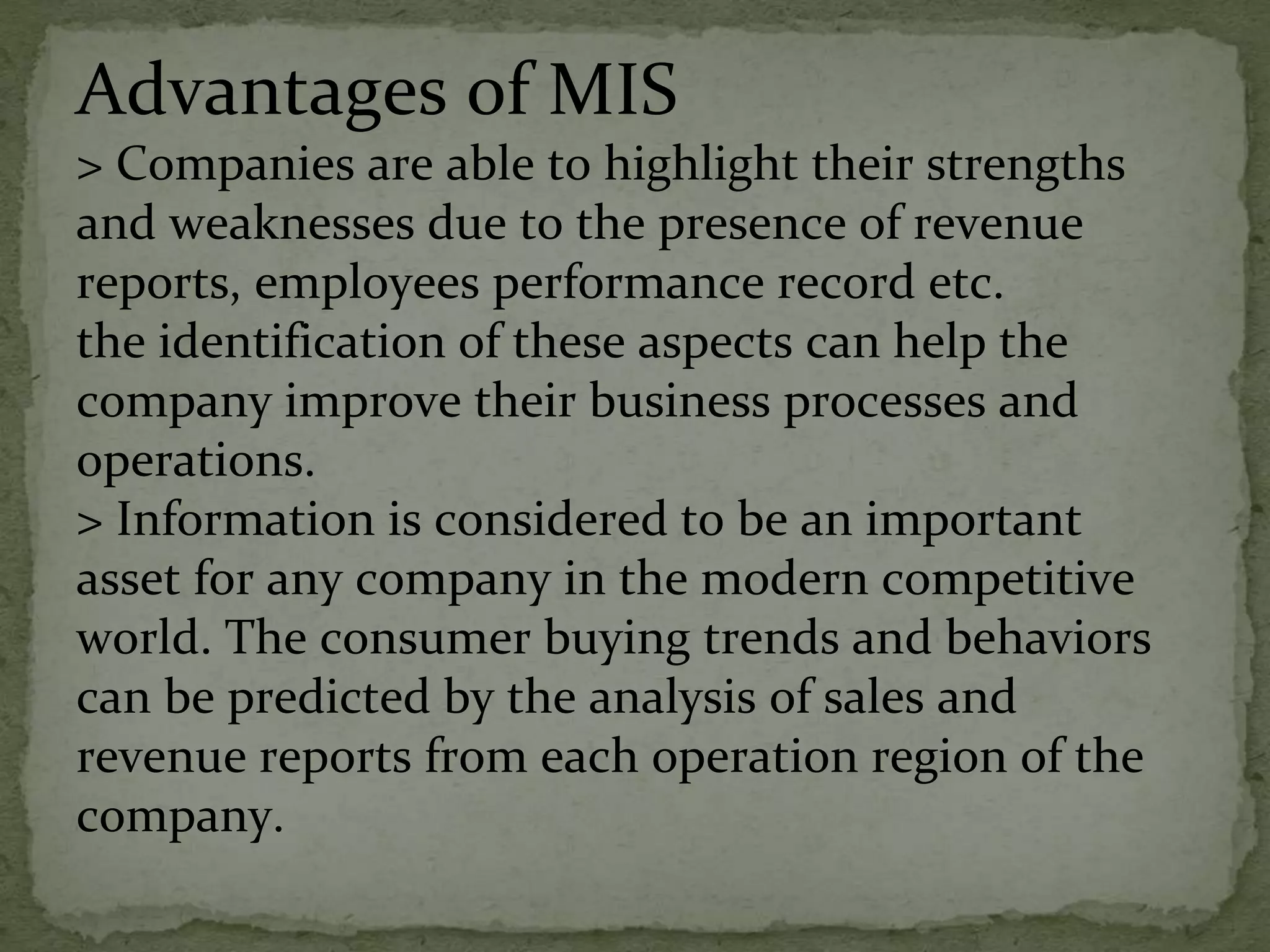 Advantages of MIS
> Companies are able to highlight their strengths
and weaknesses due to the presence of revenue
reports, employees performance record etc.
the identification of these aspects can help the
company improve their business processes and
operations.
> Information is considered to be an important
asset for any company in the modern competitive
world. The consumer buying trends and behaviors
can be predicted by the analysis of sales and
revenue reports from each operation region of the
company.
 