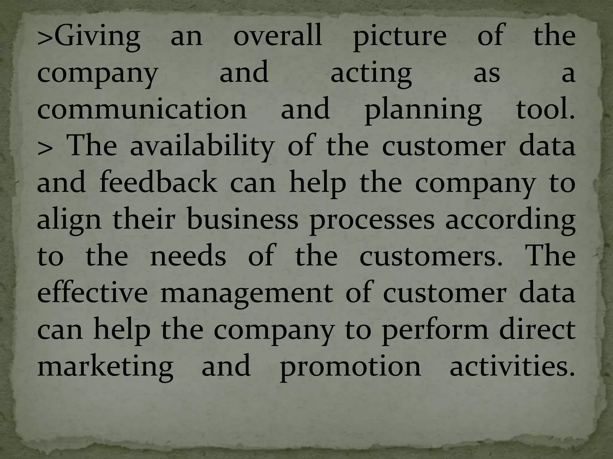 >Giving an overall picture of the
company and acting as a
communication and planning tool.
> The availability of the customer data
and feedback can help the company to
align their business processes according
to the needs of the customers. The
effective management of customer data
can help the company to perform direct
marketing and promotion activities.
 
