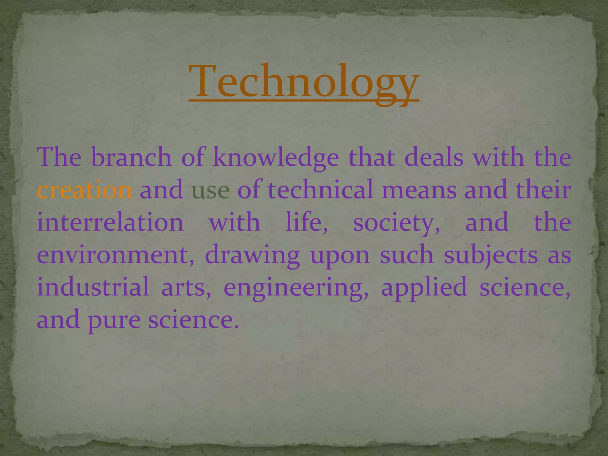 Technology
The branch of knowledge that deals with the
creation and use of technical means and their
interrelation with life, society, and the
environment, drawing upon such subjects as
industrial arts, engineering, applied science,
and pure science.
 