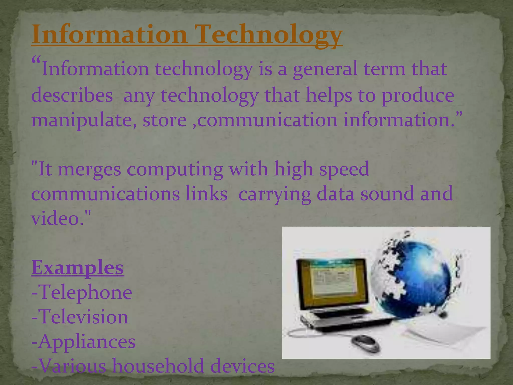 Information Technology
“Information technology is a general term that
describes any technology that helps to produce
manipulate, store ,communication information.”
"It merges computing with high speed
communications links carrying data sound and
video."
Examples
-Telephone
-Television
-Appliances
-Various household devices
 