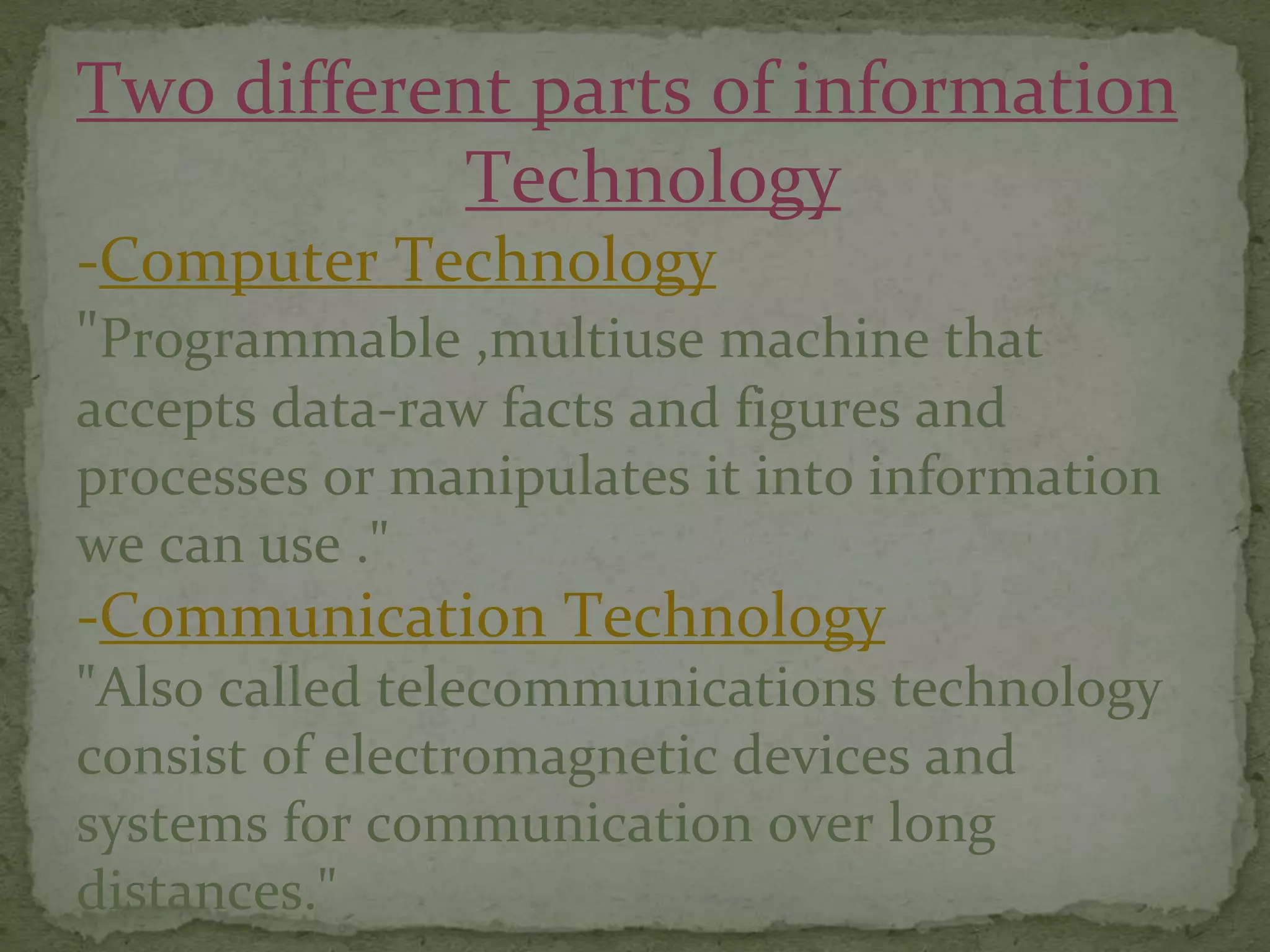 Two different parts of information
Technology
-Computer Technology
"Programmable ,multiuse machine that
accepts data-raw facts and figures and
processes or manipulates it into information
we can use ."
-Communication Technology
"Also called telecommunications technology
consist of electromagnetic devices and
systems for communication over long
distances."
 