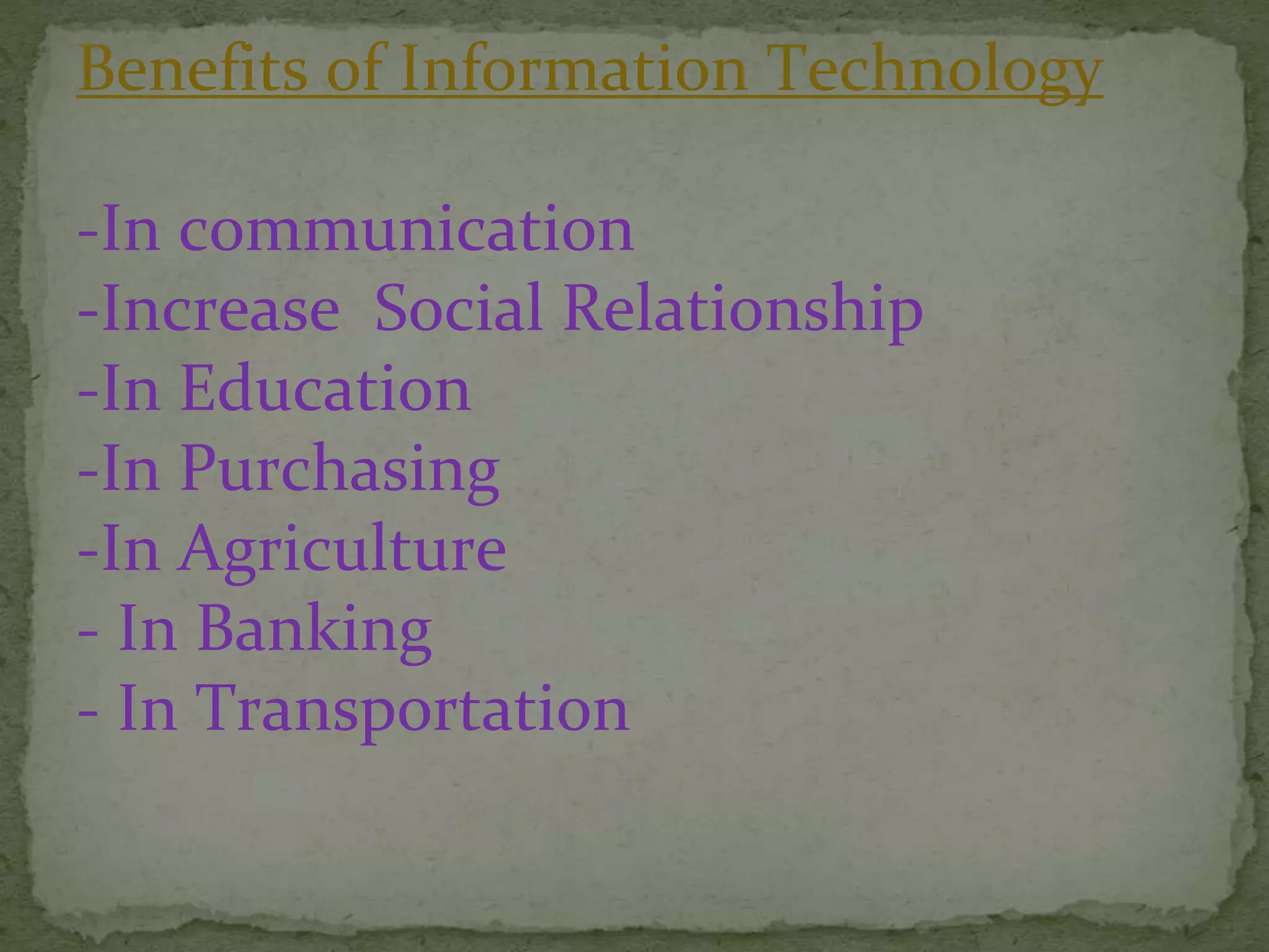 Benefits of Information Technology
-In communication
-Increase Social Relationship
-In Education
-In Purchasing
-In Agriculture
- In Banking
- In Transportation
 