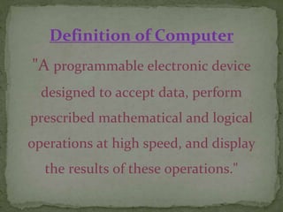 Definition of Computer
"A programmable electronic device
designed to accept data, perform
prescribed mathematical and logical
operations at high speed, and display
the results of these operations."
 