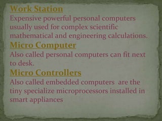 Work Station
Expensive powerful personal computers
usually used for complex scientific
mathematical and engineering calculations.
Micro Computer
Also called personal computers can fit next
to desk.
Micro Controllers
Also called embedded computers are the
tiny specialize microprocessors installed in
smart appliances
 
