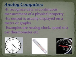 Analog Computers
-It recognize data as continuous
measurement of a physical property
-Its output is usually displayed on a
meter or graphs
-Examples are Analog clock, speed of a
car thermometer etc.
 