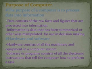 Purpose of Computer
#The purpose of a computer is to process
data into information
-Data consists of the raw facts and figures that are
processed into information.
-Information is data that has been summarized or
other wise manipulated for use in decision making
#Hardware and software
-Hardware consists of all the machinery and
equipment in a computer system
-Software or programs consists of all the electronic
instructions that tell the computer how to preform
a task
 