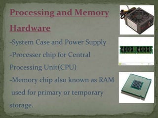 Processing and Memory
Hardware
-System Case and Power Supply
-Processer chip for Central
Processing Unit(CPU)
-Memory chip also known as RAM
used for primary or temporary
storage.
 