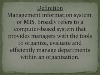 Definition
Management information system,
or MIS, broadly refers to a
computer-based system that
provides managers with the tools
to organize, evaluate and
efficiently manage departments
within an organization.
 