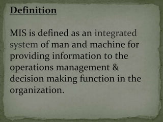 Definition
MIS is defined as an integrated
system of man and machine for
providing information to the
operations management &
decision making function in the
organization.
 