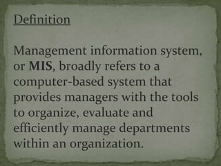 Definition
Management information system,
or MIS, broadly refers to a
computer-based system that
provides managers with the tools
to organize, evaluate and
efficiently manage departments
within an organization.
 