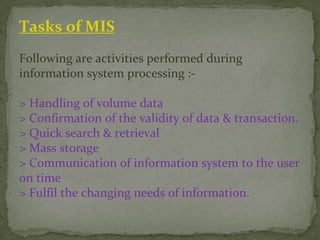Tasks of MIS
Following are activities performed during
information system processing :-
> Handling of volume data
> Confirmation of the validity of data & transaction.
> Quick search & retrieval
> Mass storage
> Communication of information system to the user
on time
> Fulfil the changing needs of information.
 