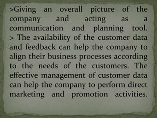 >Giving an overall picture of the
company and acting as a
communication and planning tool.
> The availability of the customer data
and feedback can help the company to
align their business processes according
to the needs of the customers. The
effective management of customer data
can help the company to perform direct
marketing and promotion activities.
 