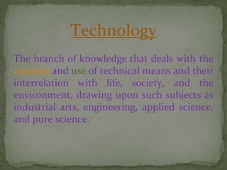 Technology
The branch of knowledge that deals with the
creation and use of technical means and their
interrelation with life, society, and the
environment, drawing upon such subjects as
industrial arts, engineering, applied science,
and pure science.
 