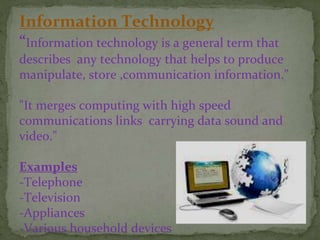 Information Technology
“Information technology is a general term that
describes any technology that helps to produce
manipulate, store ,communication information.”
"It merges computing with high speed
communications links carrying data sound and
video."
Examples
-Telephone
-Television
-Appliances
-Various household devices
 