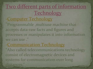Two different parts of information
Technology
-Computer Technology
"Programmable ,multiuse machine that
accepts data-raw facts and figures and
processes or manipulates it into information
we can use ."
-Communication Technology
"Also called telecommunications technology
consist of electromagnetic devices and
systems for communication over long
distances."
 