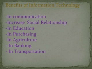 Benefits of Information Technology
-In communication
-Increase Social Relationship
-In Education
-In Purchasing
-In Agriculture
- In Banking
- In Transportation
 
