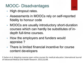 MOOC- Disadvantages
• High dropout rates.
• Assessments in MOOCs rely on self-reported
fidelity to honour code
• MOOCs are usually introductory short-duration
courses which can hardly be substitutes of in-
depth full-time courses.
• How the employers and funders would
appraise ?
• There is limited financial incentive for course
content developers
100
S Sarkar et al. Adapting massive open online courses for medical education. International Journal
of Advanced Medical and Health Research. 2015;2(1):68.
 