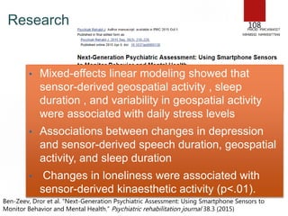 Research 108
• Mixed-effects linear modeling showed that
sensor-derived geospatial activity , sleep
duration , and variability in geospatial activity
were associated with daily stress levels
• Associations between changes in depression
and sensor-derived speech duration, geospatial
activity, and sleep duration
• Changes in loneliness were associated with
sensor-derived kinaesthetic activity (p<.01).
Ben-Zeev, Dror et al. “Next-Generation Psychiatric Assessment: Using Smartphone Sensors to
Monitor Behavior and Mental Health.” Psychiatric rehabilitation journal 38.3 (2015)
 