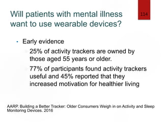 Will patients with mental illness
want to use wearable devices?
• Early evidence
25% of activity trackers are owned by
those aged 55 years or older.
77% of participants found activity trackers
useful and 45% reported that they
increased motivation for healthier living
114
AARP. Building a Better Tracker: Older Consumers Weigh in on Activity and Sleep
Monitoring Devices. 2016
 