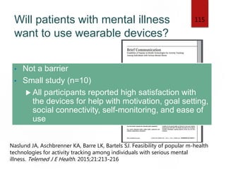 Will patients with mental illness
want to use wearable devices?
• Not a barrier
• Small study (n=10)
 All participants reported high satisfaction with
the devices for help with motivation, goal setting,
social connectivity, self-monitoring, and ease of
use
115
Naslund JA, Aschbrenner KA, Barre LK, Bartels SJ. Feasibility of popular m-health
technologies for activity tracking among individuals with serious mental
illness. Telemed J E Health. 2015;21:213-216
 