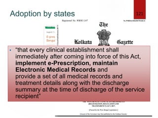 Adoption by states 121
• “that every clinical establishment shall
immediately after coming into force of this Act,
implement e-Prescription, maintain
Electronic Medical Records and
provide a set of all medical records and
treatment details along with the discharge
summary at the time of discharge of the service
recipient”
 