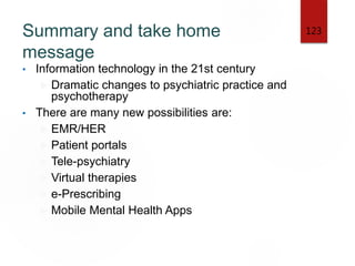 Summary and take home
message
• Information technology in the 21st century
 Dramatic changes to psychiatric practice and
psychotherapy
• There are many new possibilities are:
 EMR/HER
 Patient portals
 Tele-psychiatry
 Virtual therapies
 e-Prescribing
 Mobile Mental Health Apps
123
 