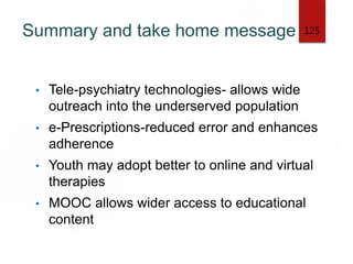 Summary and take home message
• Tele-psychiatry technologies- allows wide
outreach into the underserved population
• e-Prescriptions-reduced error and enhances
adherence
• Youth may adopt better to online and virtual
therapies
• MOOC allows wider access to educational
content
125
 