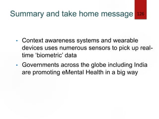 Summary and take home message
• Context awareness systems and wearable
devices uses numerous sensors to pick up real-
time ‘biometric’ data
• Governments across the globe including India
are promoting eMental Health in a big way
126
 
