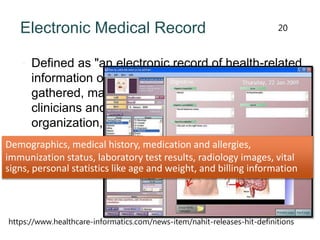 Electronic Medical Record
 Defined as "an electronic record of health-related
information on an individual that can be created,
gathered, managed, and consulted by authorized
clinicians and staff within one health care
organization,"
20
Demographics, medical history, medication and allergies,
immunization status, laboratory test results, radiology images, vital
signs, personal statistics like age and weight, and billing information
https://www.healthcare-informatics.com/news-item/nahit-releases-hit-definitions
 