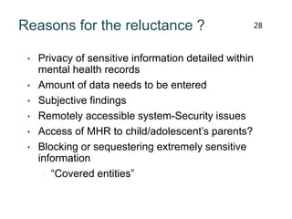 Reasons for the reluctance ?
• Privacy of sensitive information detailed within
mental health records
• Amount of data needs to be entered
• Subjective findings
• Remotely accessible system-Security issues
• Access of MHR to child/adolescent’s parents?
• Blocking or sequestering extremely sensitive
information
 “Covered entities”
28
 