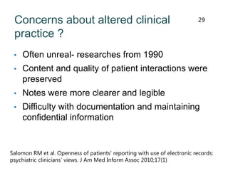 Concerns about altered clinical
practice ?
• Often unreal- researches from 1990
• Content and quality of patient interactions were
preserved
• Notes were more clearer and legible
• Difficulty with documentation and maintaining
confidential information
Salomon RM et al. Openness of patients’ reporting with use of electronic records:
psychiatric clinicians’ views. J Am Med Inform Assoc 2010;17(1)
29
 