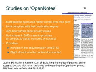 Studies on ‘OpenNotes’
• Most patients expressed “better control over their care”
• More compliant with their medication regime
• 30% had worries about privacy issues
• No increase in SMS s sent to providers
(in contrast to earlier concerns by doctors)
• Providers-
 Increase in the documentation time(21%)
 Slight alteration to the content documented
Leveille SG, Walker J, Ralston JD, et al. Evaluating the impact of patients’ online
access to doctors’ visit notes: designing and executing the OpenNotes project.
BMC Med Inform Decis Mak 2012;12:32.
34
 