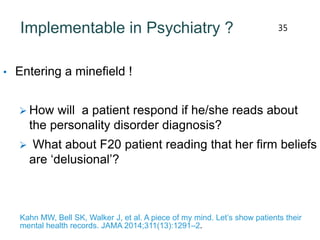 Implementable in Psychiatry ?
• Entering a minefield !
 How will a patient respond if he/she reads about
the personality disorder diagnosis?
 What about F20 patient reading that her firm beliefs
are ‘delusional’?
Kahn MW, Bell SK, Walker J, et al. A piece of my mind. Let’s show patients their
mental health records. JAMA 2014;311(13):1291–2.
35
 