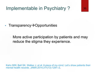 Implementable in Psychiatry ?
• TransparencyOpportunities
More active participation by patients and may
reduce the stigma they experience.
Kahn MW, Bell SK, Walker J, et al. A piece of my mind. Let’s show patients their
mental health records. JAMA 2014;311(13):1291–2.
36
 