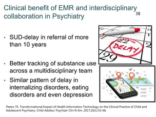 Clinical benefit of EMR and interdisciplinary
collaboration in Psychiatry
• SUD-delay in referral of more
than 10 years
• Better tracking of substance use
across a multidisciplinary team
• Similar pattern of delay in
internalizing disorders, eating
disorders and even depression
38
Peters TE. Transformational Impact of Health Information Technology on the Clinical Practice of Child and
Adolescent Psychiatry. Child Adolesc Psychiatr Clin N Am. 2017;26(1):55-66.
 